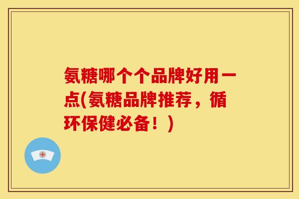 氨糖哪个个品牌好用一点(氨糖品牌推荐，循环保健必备！)