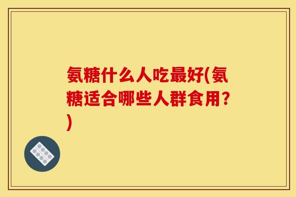 氨糖什么人吃最好(氨糖适合哪些人群食用？)-第1张图片-关节骑士