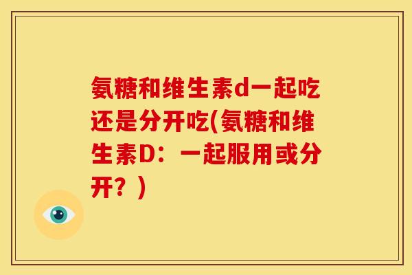 氨糖和维生素d一起吃还是分开吃(氨糖和维生素D:一起服用或分开?)-第1张图片-关节骑士 氨糖和维生素d一起吃还是分开吃(氨糖和维生素D:一起服用或分开?)-第1张图片-关节骑士