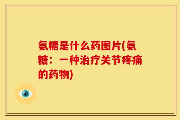 氨糖是什么药图片(氨糖：一种治疗关节疼痛的药物)