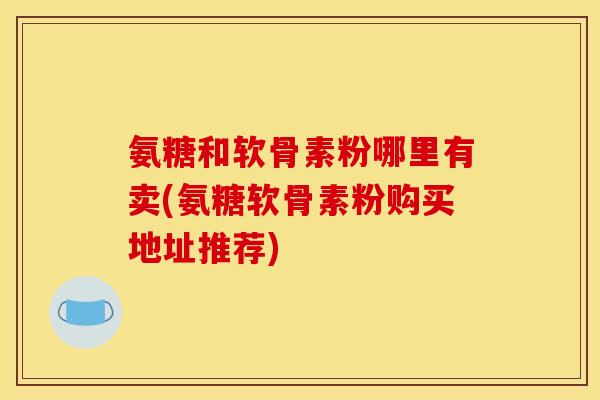 氨糖和软骨素粉哪里有卖(氨糖软骨素粉购买地址推荐)