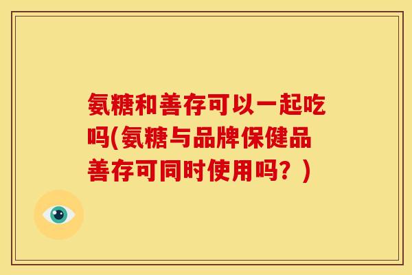 氨糖和善存可以一起吃吗(氨糖与品牌保健品善存可同时使用吗？)