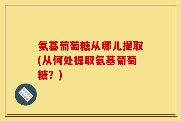 氨基葡萄糖从哪儿提取(从何处提取氨基葡萄糖？)