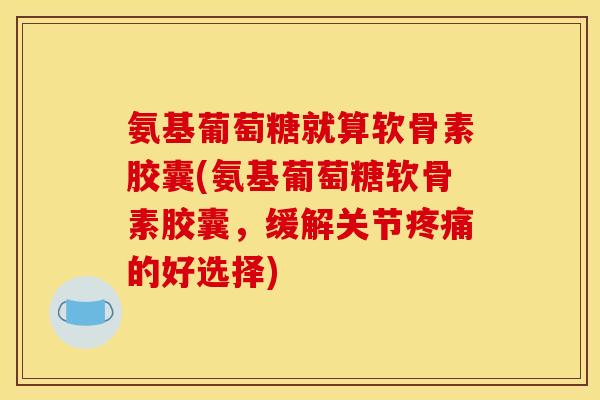 氨基葡萄糖就算软骨素胶囊(氨基葡萄糖软骨素胶囊，缓解关节疼痛的好选择)