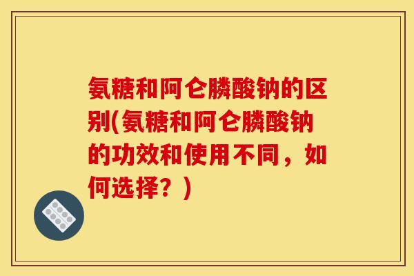 氨糖和阿仑膦酸钠的区别(氨糖和阿仑膦酸钠的功效和使用不同，如何选择？)