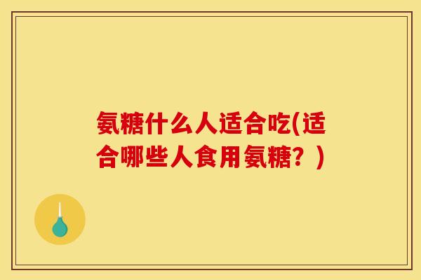 氨糖什么人适合吃(适合哪些人食用氨糖？)