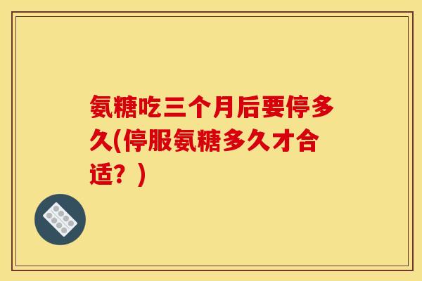 氨糖吃三个月后要停多久(停服氨糖多久才合适？)-第1张图片-关节骑士