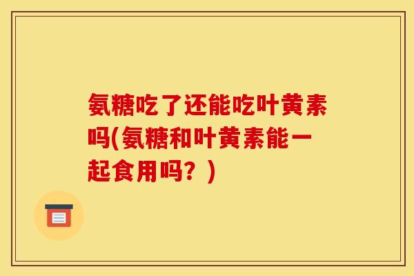 氨糖吃了还能吃叶黄素吗(氨糖和叶黄素能一起食用吗？)