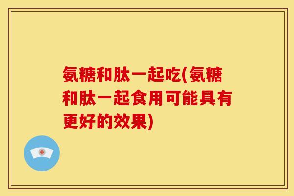 氨糖和肽一起吃(氨糖和肽一起食用可能具有更好的效果)