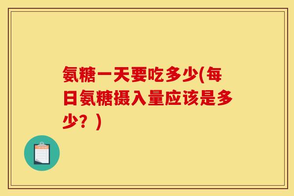 氨糖一天要吃多少(每日氨糖摄入量应该是多少？)