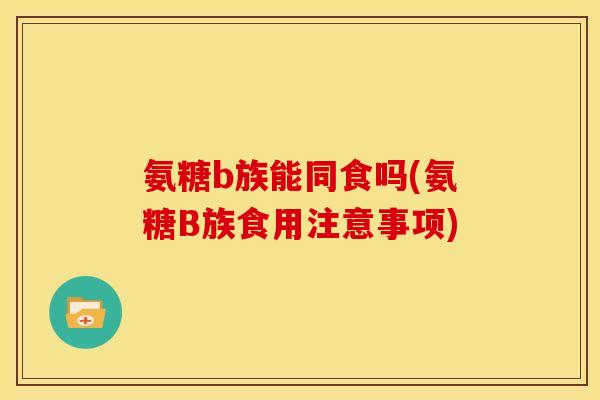 氨糖b族能同食吗(氨糖B族食用注意事项)