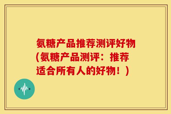 氨糖产品推荐测评好物(氨糖产品测评：推荐适合所有人的好物！)