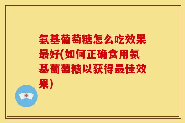 氨基葡萄糖怎么吃效果最好(如何正确食用氨基葡萄糖以获得最佳效果)