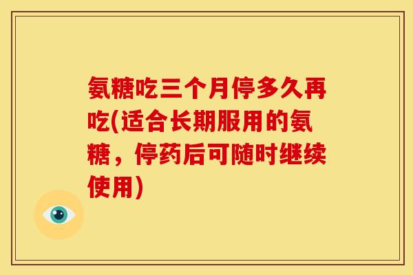 氨糖吃三个月停多久再吃(适合长期服用的氨糖，停药后可随时继续使用)