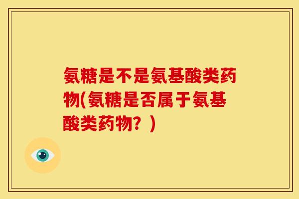 氨糖是不是氨基酸类药物(氨糖是否属于氨基酸类药物？)