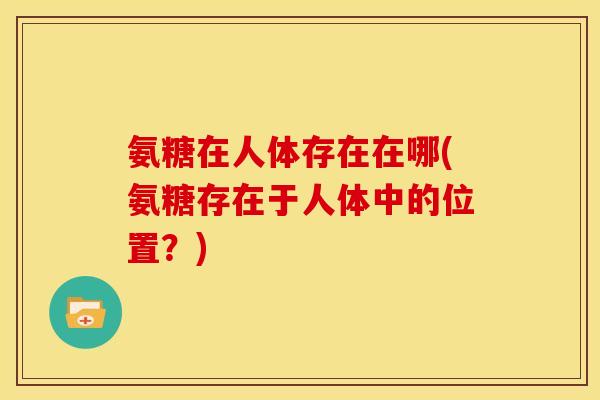 氨糖在人体存在在哪(氨糖存在于人体中的位置？)