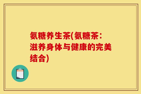 氨糖养生茶(氨糖茶：滋养身体与健康的完美结合)