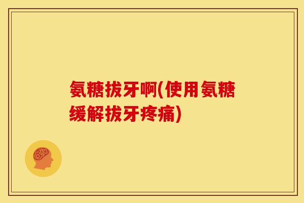氨糖拔牙啊(使用氨糖缓解拔牙疼痛)