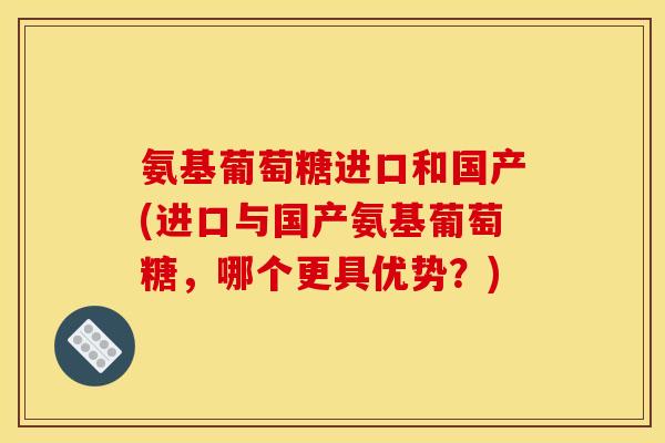 氨基葡萄糖进口和国产(进口与国产氨基葡萄糖，哪个更具优势？)
