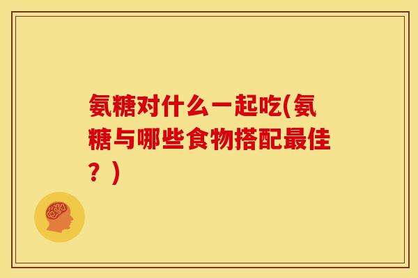 氨糖对什么一起吃(氨糖与哪些食物搭配最佳？)