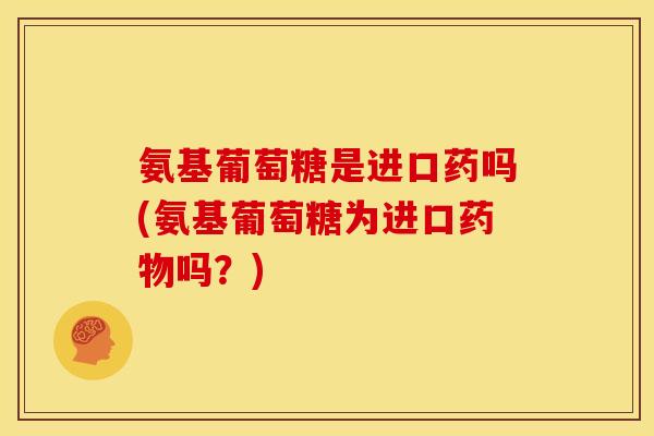 氨基葡萄糖是进口药吗(氨基葡萄糖为进口药物吗？)