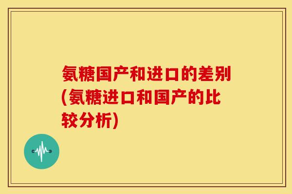 氨糖国产和进口的差别(氨糖进口和国产的比较分析)