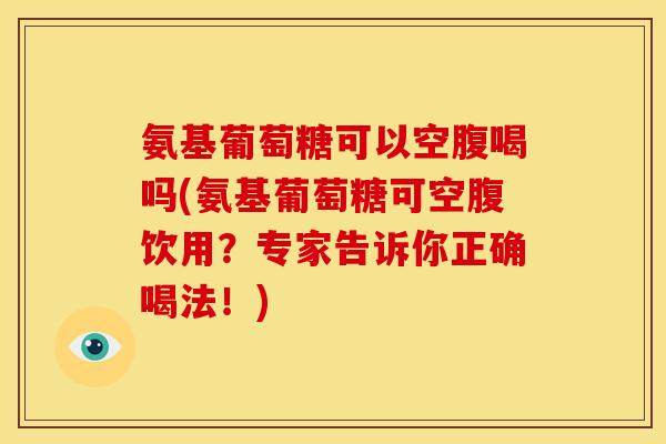 氨基葡萄糖可以空腹喝吗(氨基葡萄糖可空腹饮用？专家告诉你正确喝法！)
