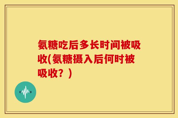 氨糖吃后多长时间被吸收(氨糖摄入后何时被吸收？)