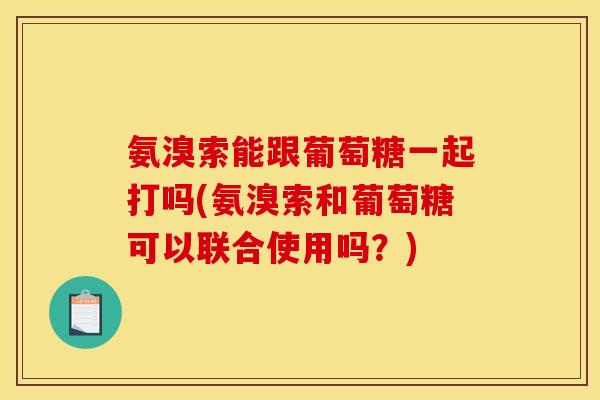 氨溴索能跟葡萄糖一起打吗(氨溴索和葡萄糖可以联合使用吗？)