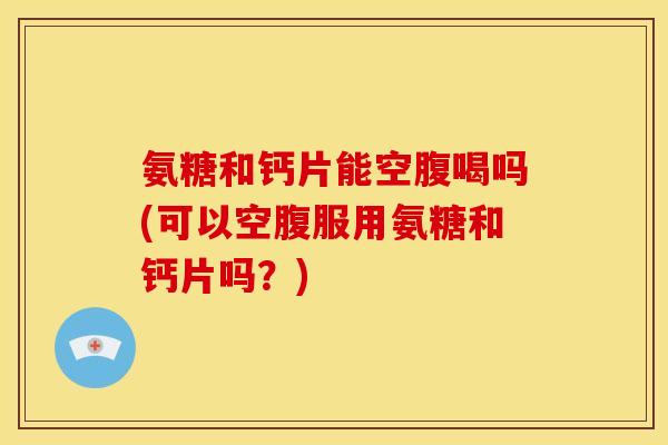氨糖和钙片能空腹喝吗(可以空腹服用氨糖和钙片吗？)