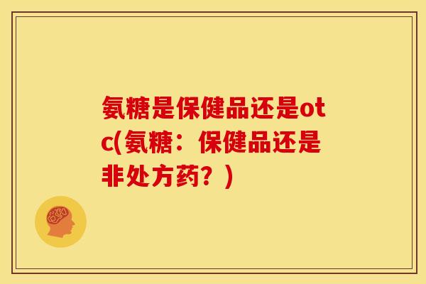 氨糖是保健品还是otc(氨糖：保健品还是非处方药？)