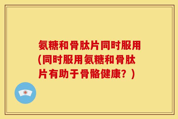氨糖和骨肽片同时服用(同时服用氨糖和骨肽片有助于骨骼健康？)