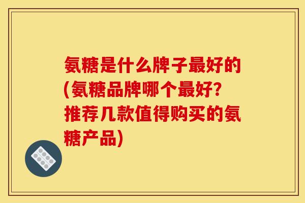 氨糖是什么牌子最好的(氨糖品牌哪个最好？推荐几款值得购买的氨糖产品)
