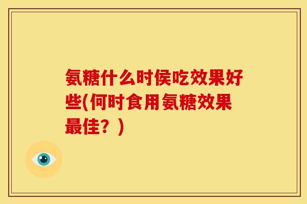 氨糖什么时侯吃效果好些(何时食用氨糖效果最佳？)-第1张图片-关节骑士
