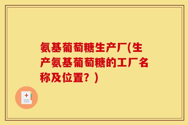 氨基葡萄糖生产厂(生产氨基葡萄糖的工厂名称及位置？)