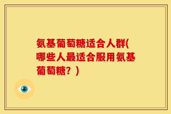 氨基葡萄糖适合人群(哪些人最适合服用氨基葡萄糖？)