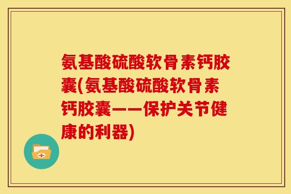 氨基酸硫酸软骨素钙胶囊(氨基酸硫酸软骨素钙胶囊——保护关节健康的利器)
