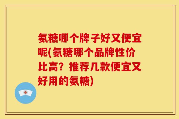 氨糖哪个牌子好又便宜呢(氨糖哪个品牌性价比高？推荐几款便宜又好用的氨糖)-第1张图片-关节骑士