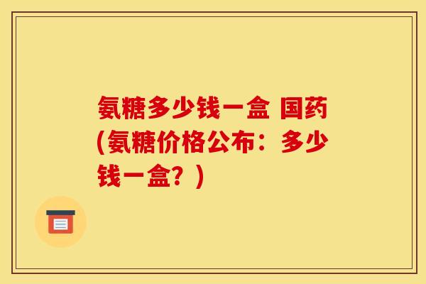 氨糖多少钱一盒 国药(氨糖价格公布：多少钱一盒？)