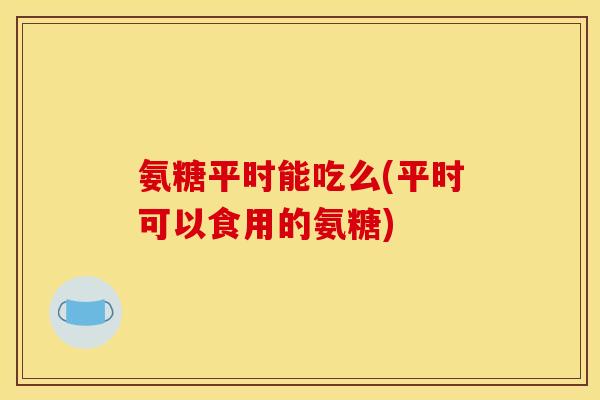 氨糖平时能吃么(平时可以食用的氨糖)