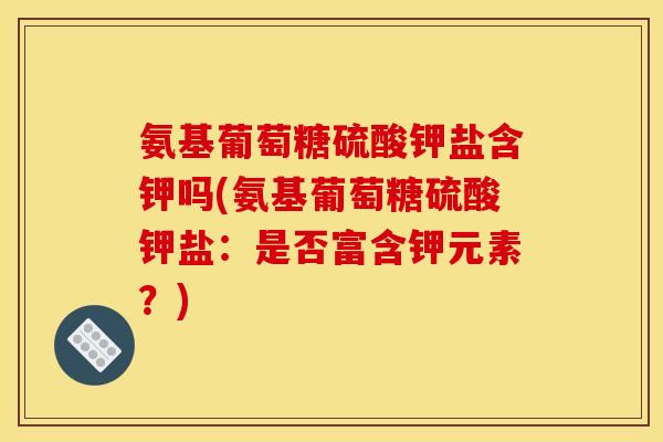 氨基葡萄糖硫酸钾盐含钾吗(氨基葡萄糖硫酸钾盐：是否富含钾元素？)