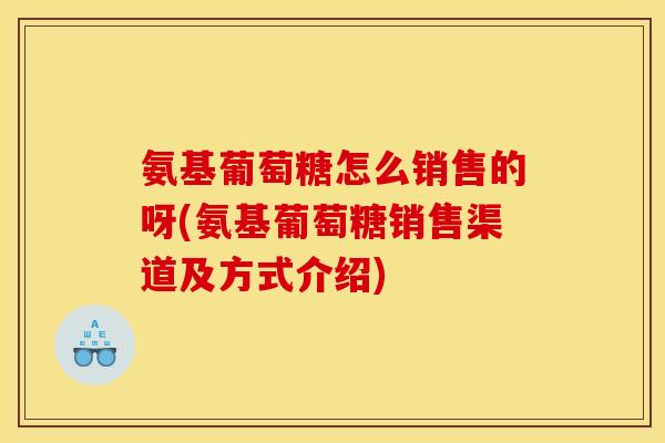 氨基葡萄糖怎么销售的呀(氨基葡萄糖销售渠道及方式介绍)