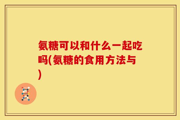 氨糖可以和什么一起吃吗(氨糖的食用方法与)