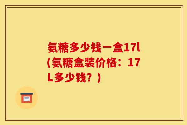 氨糖多少钱一盒17l(氨糖盒装价格：17L多少钱？)
