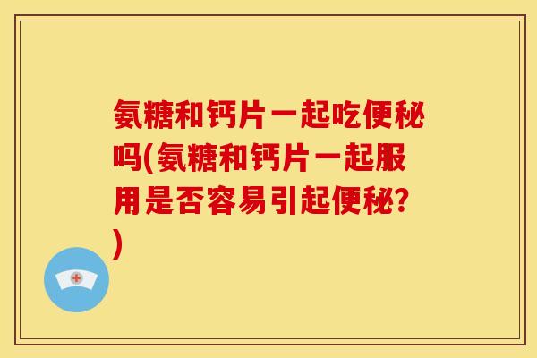 氨糖和钙片一起吃便秘吗(氨糖和钙片一起服用是否容易引起便秘？)