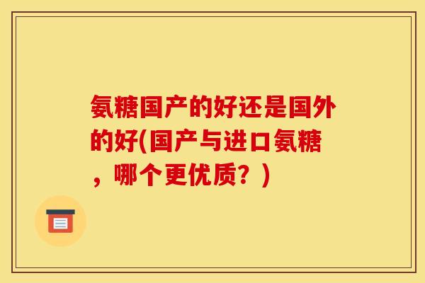 氨糖国产的好还是国外的好(国产与进口氨糖，哪个更优质？)