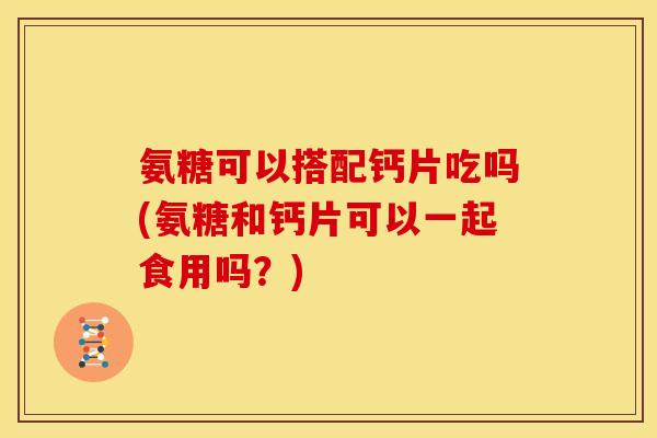 氨糖可以搭配钙片吃吗(氨糖和钙片可以一起食用吗？)