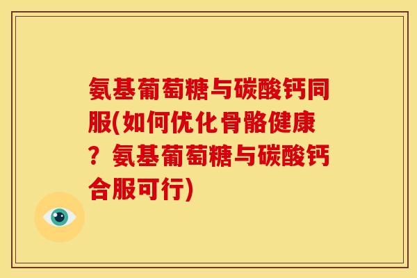氨基葡萄糖与碳酸钙同服(如何优化骨骼健康？氨基葡萄糖与碳酸钙合服可行)