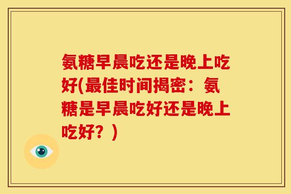 氨糖早晨吃还是晚上吃好(最佳时间揭密：氨糖是早晨吃好还是晚上吃好？)