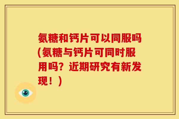 氨糖和钙片可以同服吗(氨糖与钙片可同时服用吗？近期研究有新发现！)